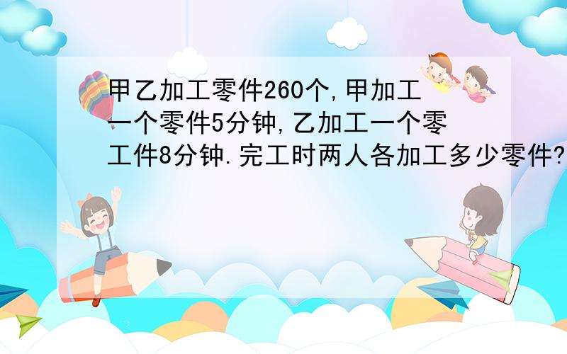 甲乙加工零件260个,甲加工一个零件5分钟,乙加工一个零工件8分钟.完工时两人各加工多少零件?要算式