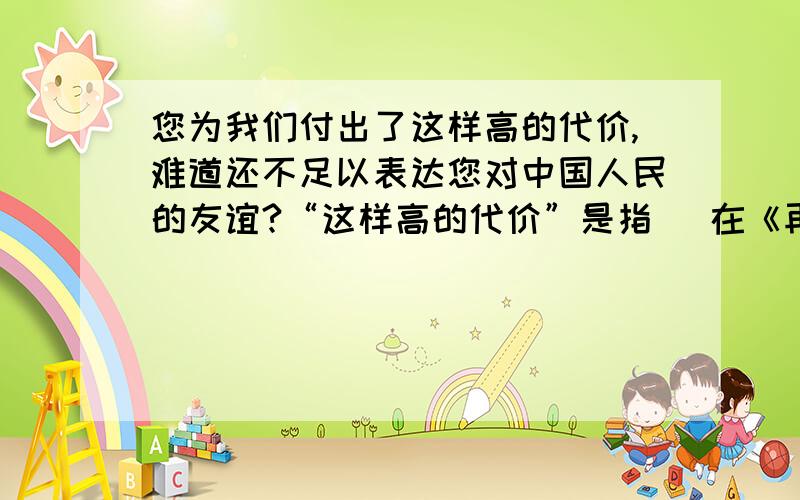 您为我们付出了这样高的代价,难道还不足以表达您对中国人民的友谊?“这样高的代价”是指（ 在《再见了,亲人》一课中