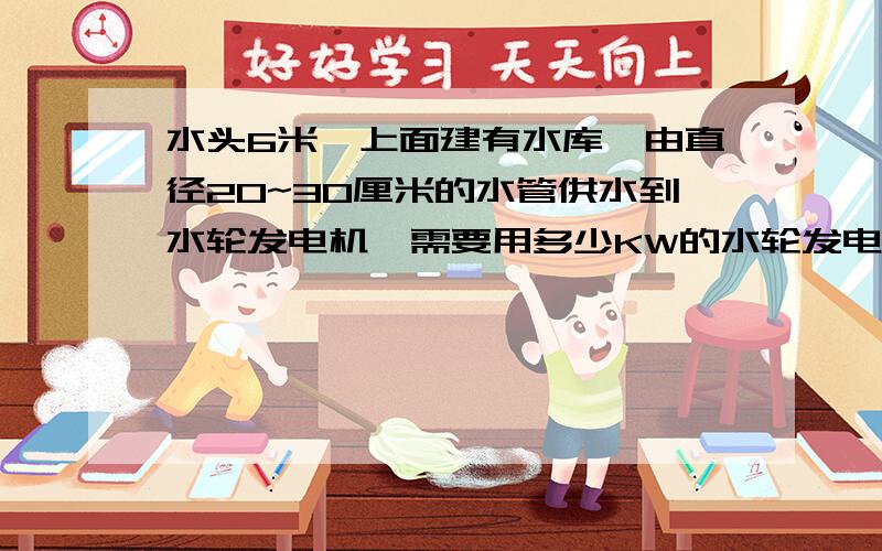 水头6米,上面建有水库,由直径20~30厘米的水管供水到水轮发电机,需要用多少KW的水轮发电机呢?适i合上面条件的水轮发电机需要用多少钱呢?