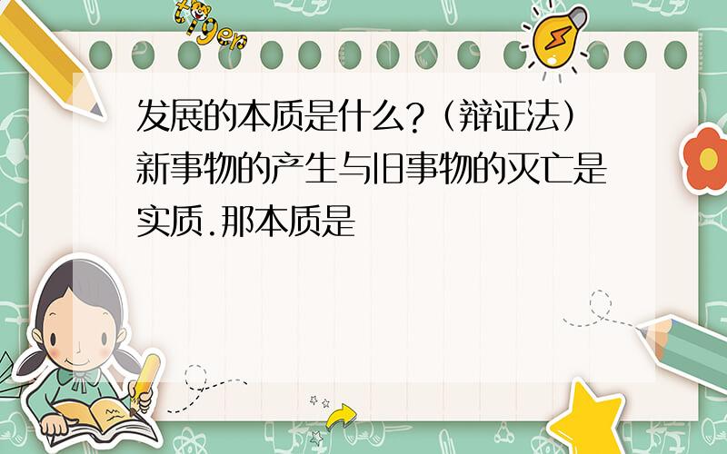 发展的本质是什么?（辩证法）新事物的产生与旧事物的灭亡是实质.那本质是