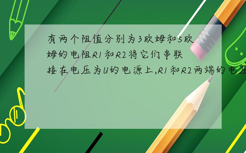 有两个阻值分别为3欧姆和5欧姆的电阻R1和R2将它们串联接在电压为U的电源上,R1和R2两端的电压之比U1比U2=（）若将他们并联在同一电源两端通过他们的电流之比I1比I2=（）