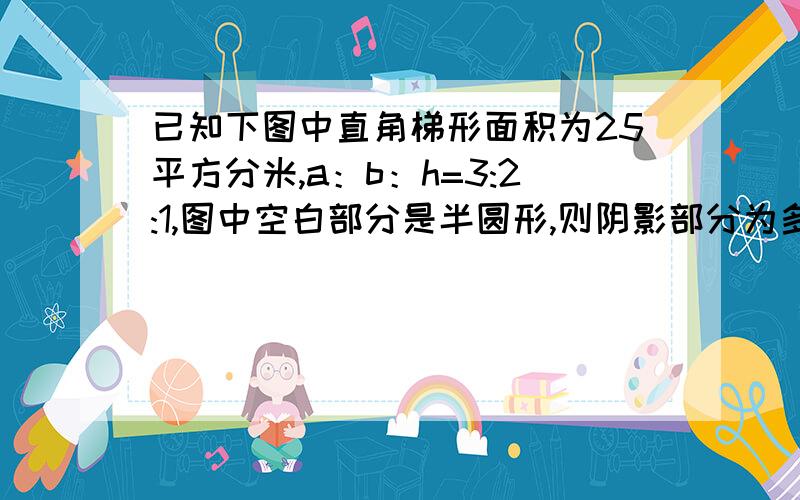 已知下图中直角梯形面积为25平方分米,a：b：h=3:2:1,图中空白部分是半圆形,则阴影部分为多少平方分米?