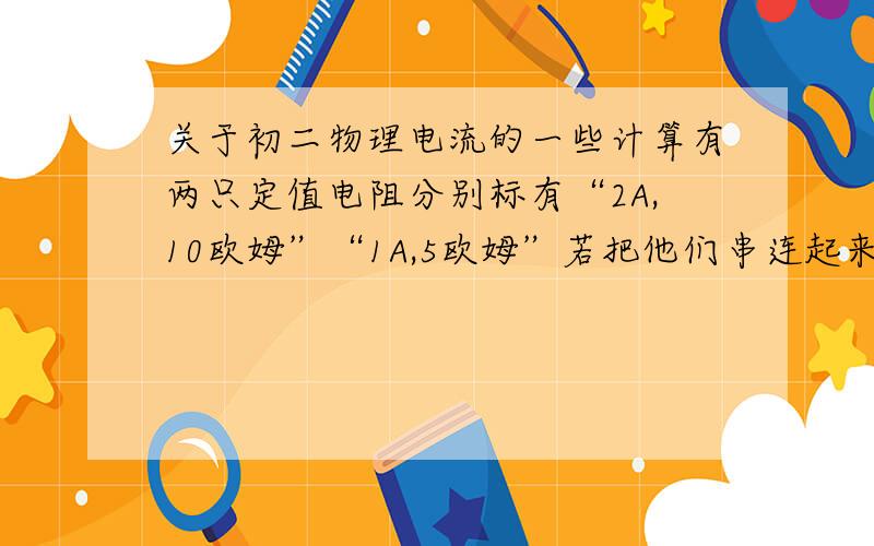 关于初二物理电流的一些计算有两只定值电阻分别标有“2A,10欧姆”“1A,5欧姆”若把他们串连起来使用,则电路两端允许加的最大电压为（ ）.若并联起来使用,则干路电流最大是（ ）.要求有