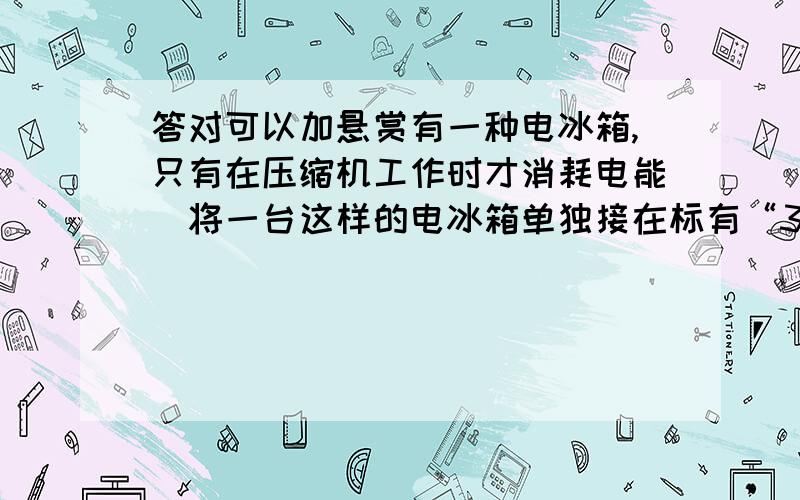 答对可以加悬赏有一种电冰箱,只有在压缩机工作时才消耗电能．将一台这样的电冰箱单独接在标有“3000r/kW•h”字样的电能表上,测得电冰箱压缩机连续工作10min电能表的表盘转过75r了,求