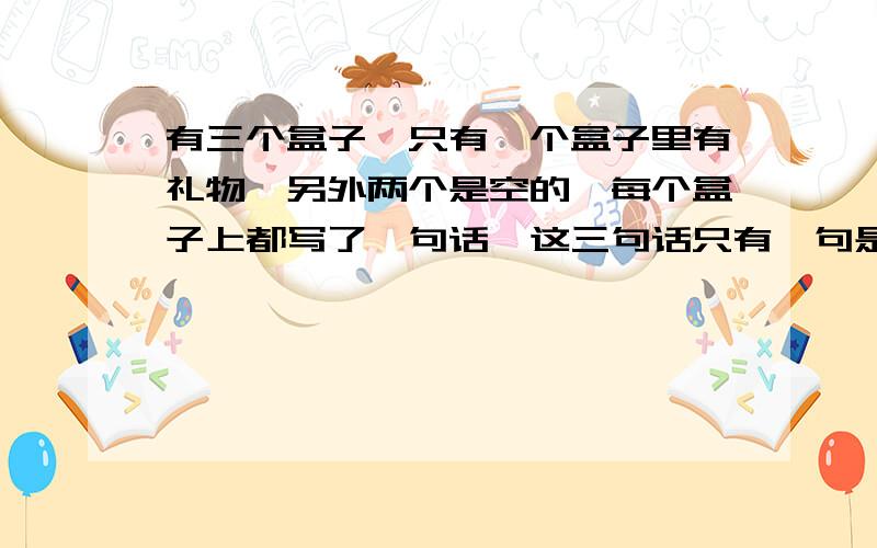 有三个盒子,只有一个盒子里有礼物,另外两个是空的,每个盒子上都写了一句话,这三句话只有一句是真的,礼物究竟在哪个盒子里?甲说：不在我这 乙说 ：不在我这 丙说：在甲盒子里