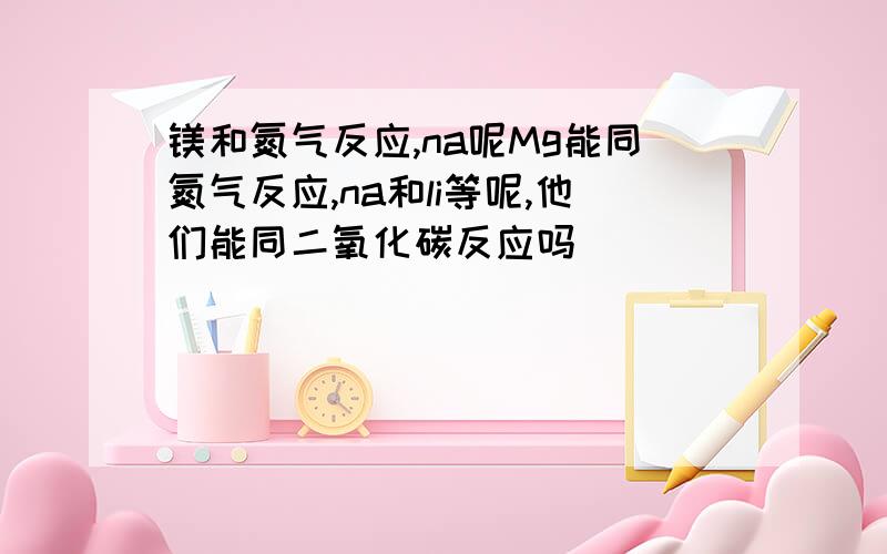 镁和氮气反应,na呢Mg能同氮气反应,na和li等呢,他们能同二氧化碳反应吗