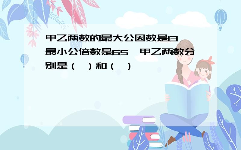 甲乙两数的最大公因数是13,最小公倍数是65,甲乙两数分别是（ ）和（ ）