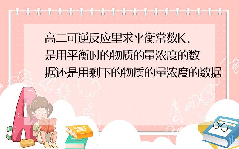 高二可逆反应里求平衡常数K,是用平衡时的物质的量浓度的数据还是用剩下的物质的量浓度的数据