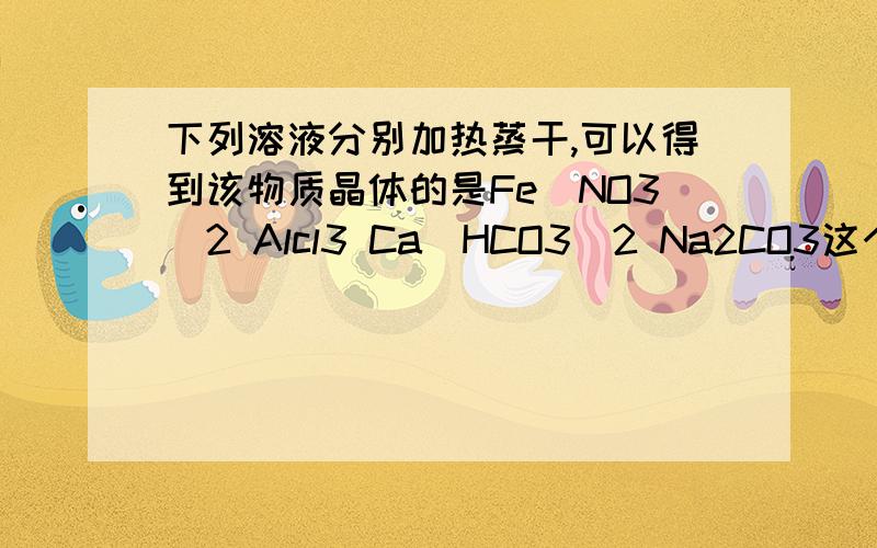 下列溶液分别加热蒸干,可以得到该物质晶体的是Fe(NO3)2 Alcl3 Ca(HCO3)2 Na2CO3这个是单选,,要原因,给我讲讲,,