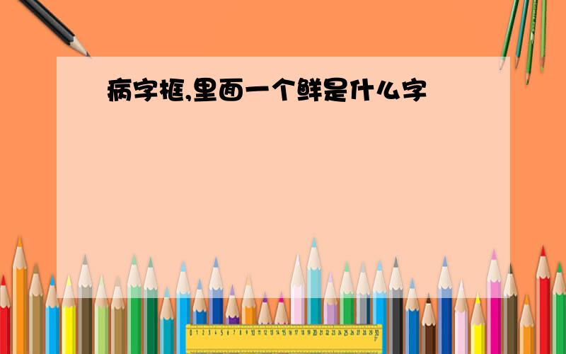 病字框,里面一个鲜是什么字