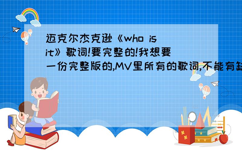 迈克尔杰克逊《who is it》歌词!要完整的!我想要一份完整版的,MV里所有的歌词,不能有缺少的!二十分献上为什么都不完整?我要完整的 我说一下把,其实后面还有一段歌词,只是我需要那一段,你