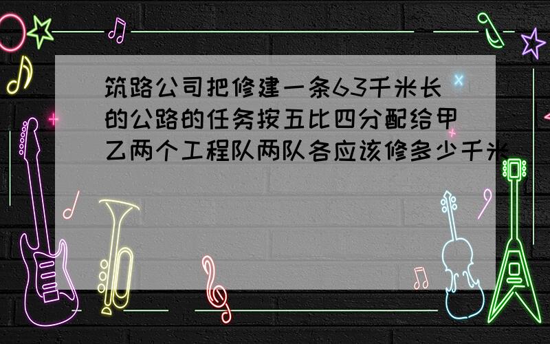 筑路公司把修建一条63千米长的公路的任务按五比四分配给甲乙两个工程队两队各应该修多少千米