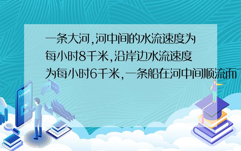 一条大河,河中间的水流速度为每小时8千米,沿岸边水流速度为每小时6千米,一条船在河中间顺流而下.一条大河,河中间的水流速度为每小时8千米,沿岸边水流速度为每小时6千米,一条船在河中