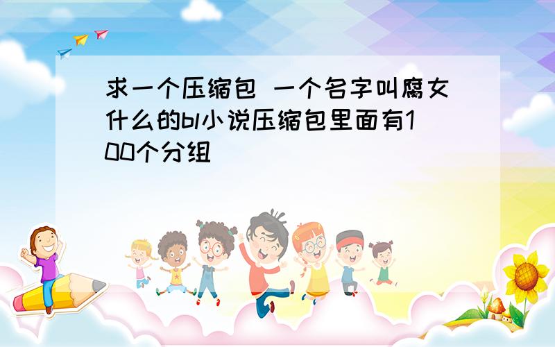 求一个压缩包 一个名字叫腐女什么的bl小说压缩包里面有100个分组