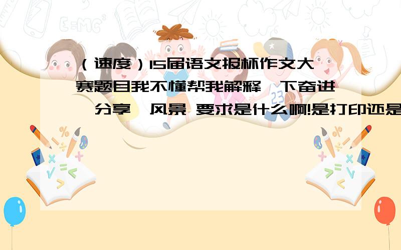 （速度）15届语文报杯作文大赛题目我不懂帮我解释一下奋进、分享﹒风景 要求是什么啊!是打印还是手写啊?