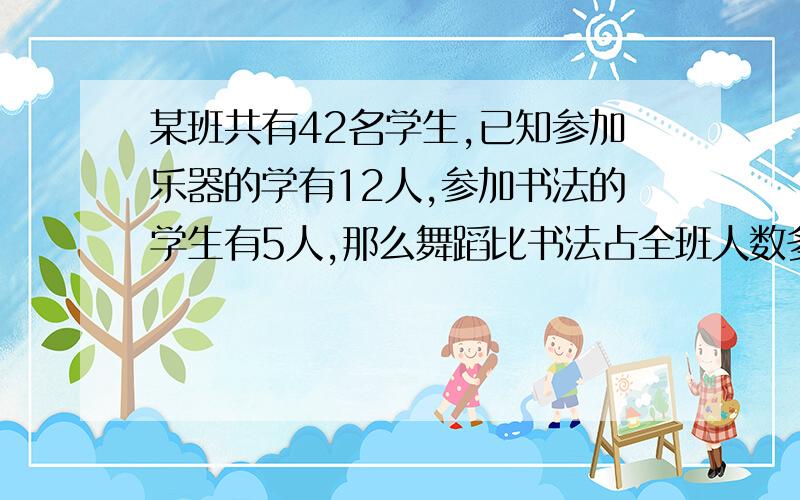 某班共有42名学生,已知参加乐器的学有12人,参加书法的学生有5人,那么舞蹈比书法占全班人数多几分之几应该是 某班共有42名学生参加舞蹈的学生有8人,参加书法的学生有5人,那么舞蹈比书法