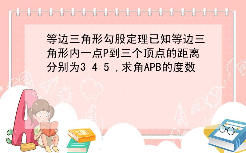 等边三角形勾股定理已知等边三角形内一点P到三个顶点的距离分别为3 4 5 ,求角APB的度数