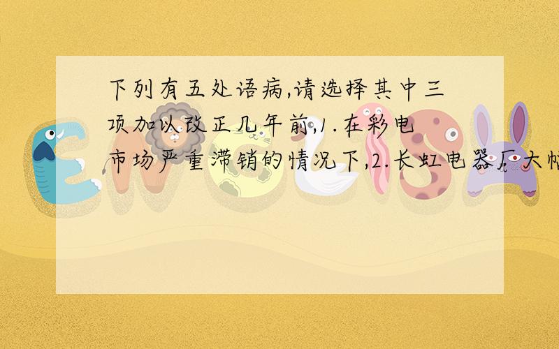 下列有五处语病,请选择其中三项加以改正几年前,1.在彩电市场严重滞销的情况下,2.长虹电器厂大幅度率先降价销售,虽然亏了本,但赢得了产销两旺,3.经济效益一下子迅速跃居全国同行业前茅.