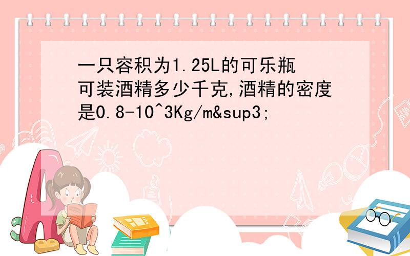 一只容积为1.25L的可乐瓶可装酒精多少千克,酒精的密度是0.8-10^3Kg/m³