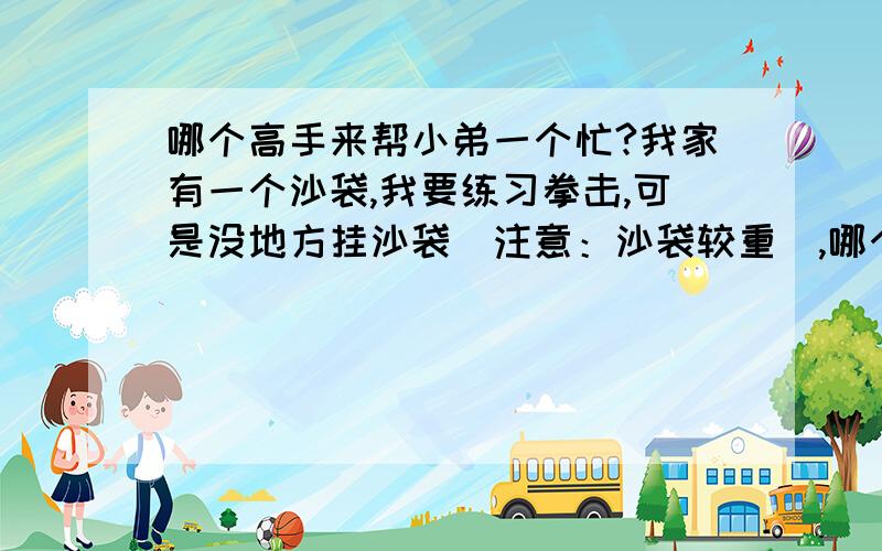 哪个高手来帮小弟一个忙?我家有一个沙袋,我要练习拳击,可是没地方挂沙袋（注意：沙袋较重）,哪个高手来帮小弟想想办法?我家有一个沙袋,我要练习拳击,可是没地方挂沙袋（注意：沙袋较