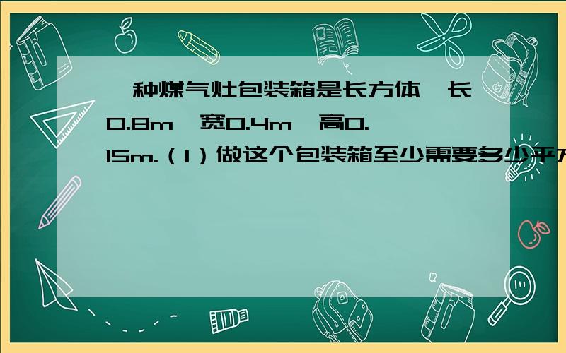 一种煤气灶包装箱是长方体,长0.8m,宽0.4m,高0.15m.（1）做这个包装箱至少需要多少平方米的硬纸板?（2）包装箱的体积是多少立方米?