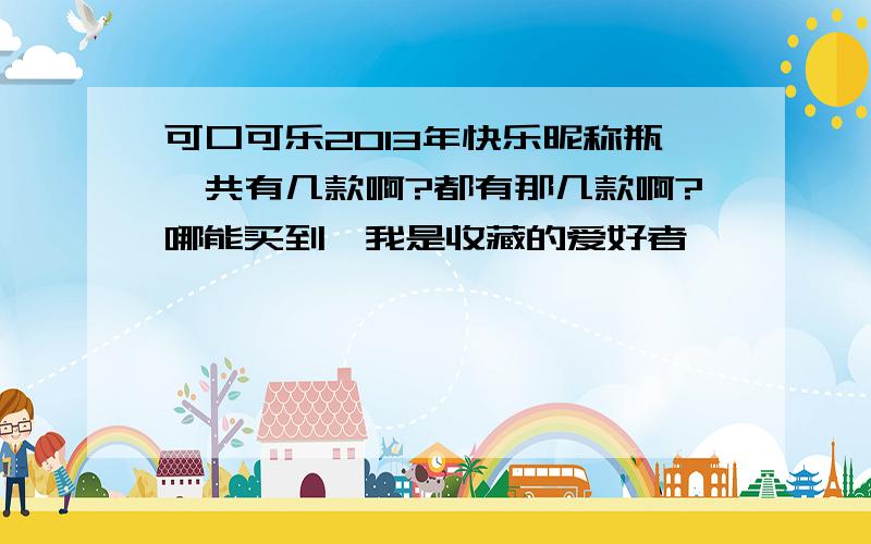 可口可乐2013年快乐昵称瓶一共有几款啊?都有那几款啊?哪能买到,我是收藏的爱好者