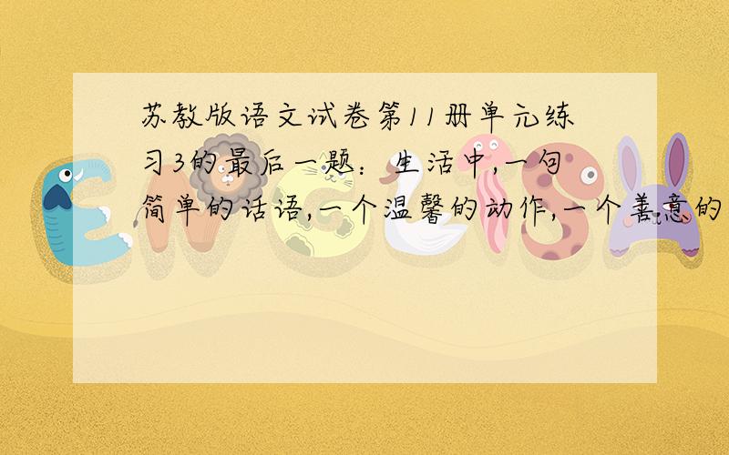 苏教版语文试卷第11册单元练习3的最后一题：生活中,一句简单的话语,一个温馨的动作,一个善意的眼神,都让人感动不已.你一定有过自己的经历,描述下来,并说说自己的感受