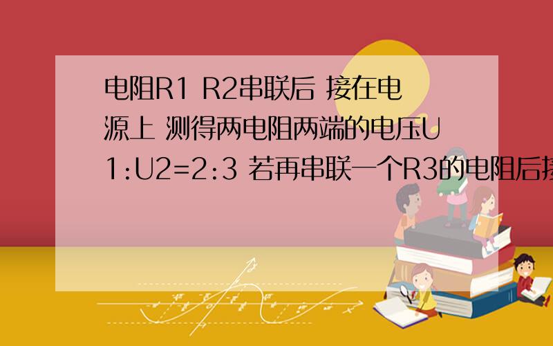 电阻R1 R2串联后 接在电源上 测得两电阻两端的电压U1:U2=2:3 若再串联一个R3的电阻后接在同一电源上 测得R1两端的电压变为原来的3分之1 已知R1=20欧 求R3的值