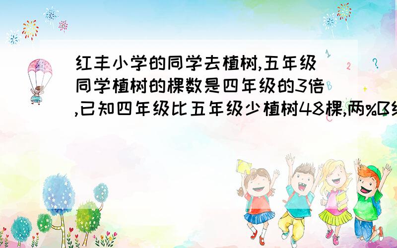 红丰小学的同学去植树,五年级同学植树的棵数是四年级的3倍,已知四年级比五年级少植树48棵,两%B红丰小学的同学去植树,五年级同学植树的棵数是四年级的3倍,已知四年级比五年级少植树48棵