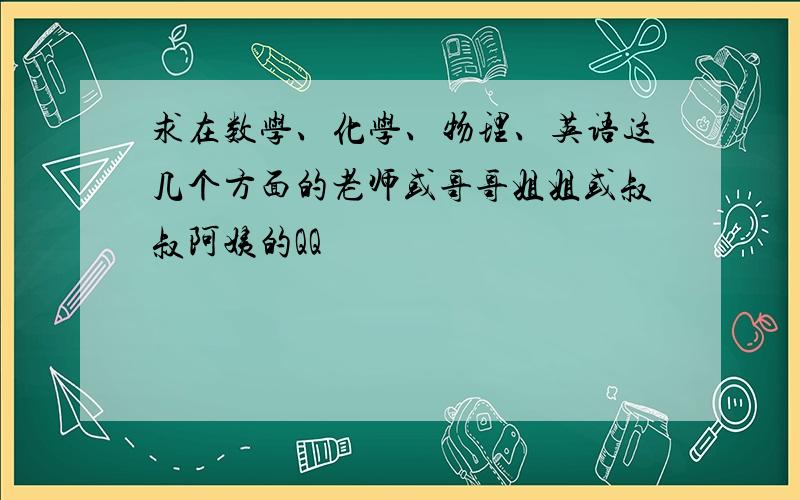 求在数学、化学、物理、英语这几个方面的老师或哥哥姐姐或叔叔阿姨的QQ