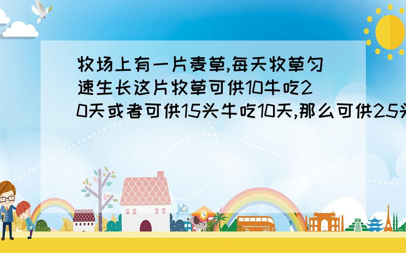 牧场上有一片麦草,每天牧草匀速生长这片牧草可供10牛吃20天或者可供15头牛吃10天,那么可供25头牛吃多少