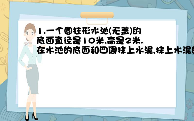 1.一个圆柱形水池(无盖)的底面直径是10米,高是2米.在水池的底面和四周抹上水泥,抹上水泥的面积有多大?