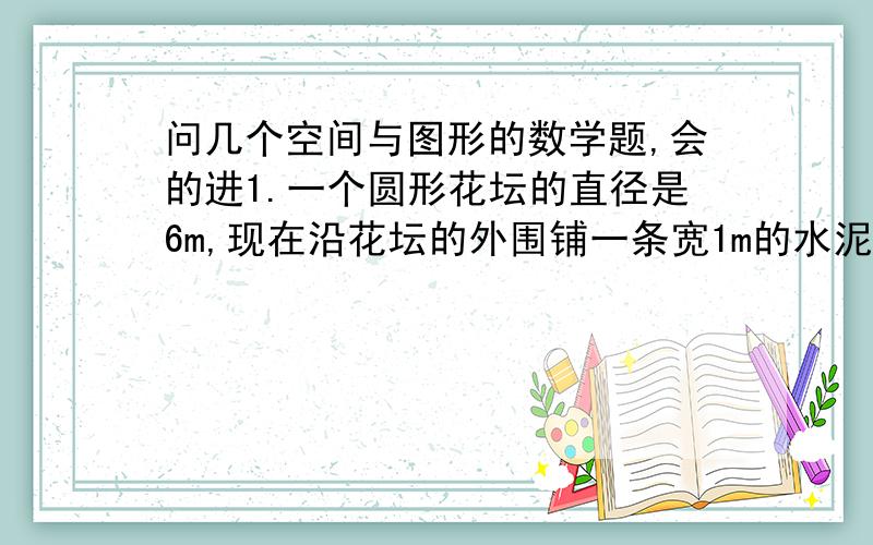 问几个空间与图形的数学题,会的进1.一个圆形花坛的直径是6m,现在沿花坛的外围铺一条宽1m的水泥路面,如下图,若每平方米水泥路面的造价是80元,造这条水泥路面共多少元?2.张大爷用260米的篱