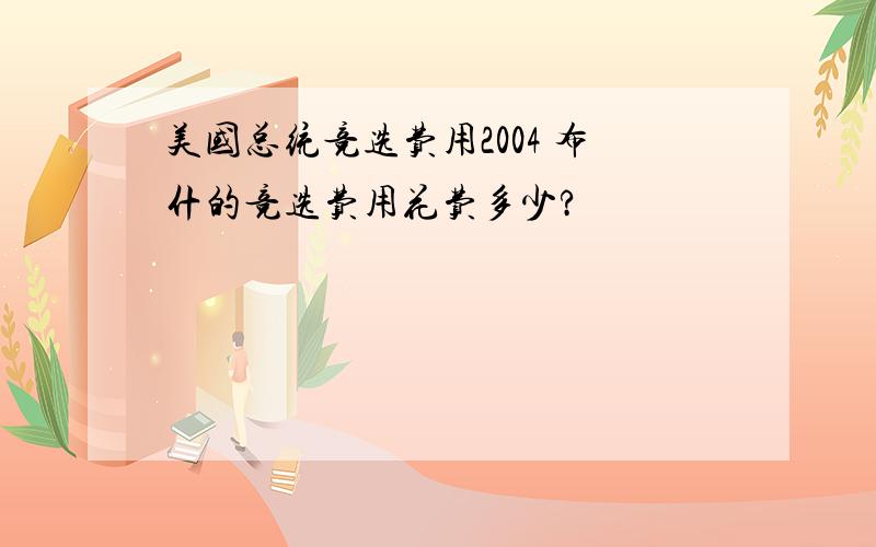 美国总统竞选费用2004 布什的竞选费用花费多少?