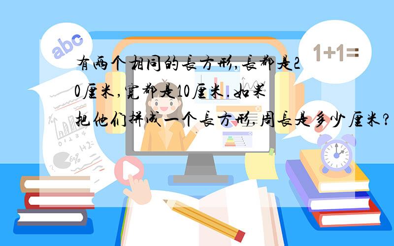 有两个相同的长方形,长都是20厘米,宽都是10厘米.如果把他们拼成一个长方形,周长是多少厘米?如果把它们拼成一个正方形,周长又是多少厘米?