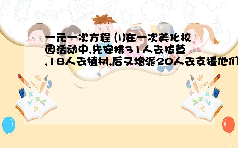 一元一次方程 ⑴在一次美化校园活动中,先安排31人去拔草,18人去植树,后又增派20人去支援他们,结果...一元一次方程⑴在一次美化校园活动中,先安排31人去拔草,18人去植树,后又增派20人去支