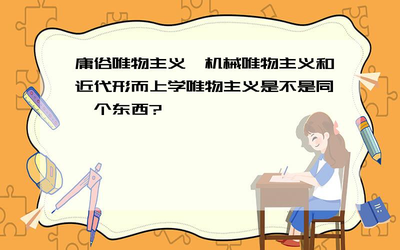 庸俗唯物主义,机械唯物主义和近代形而上学唯物主义是不是同一个东西?