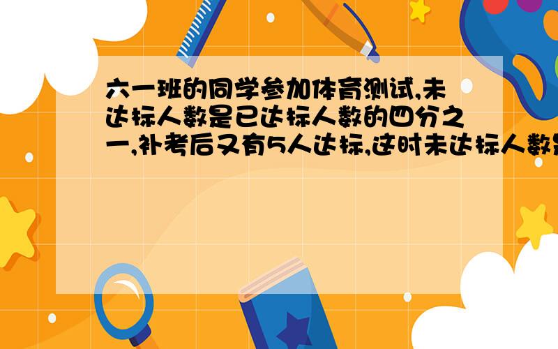 六一班的同学参加体育测试,未达标人数是已达标人数的四分之一,补考后又有5人达标,这时未达标人数是已达标人数的九分之一,求全班人数是多少