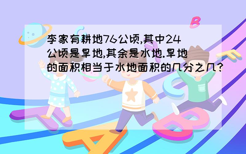 李家有耕地76公顷,其中24公顷是旱地,其余是水地.旱地的面积相当于水地面积的几分之几?