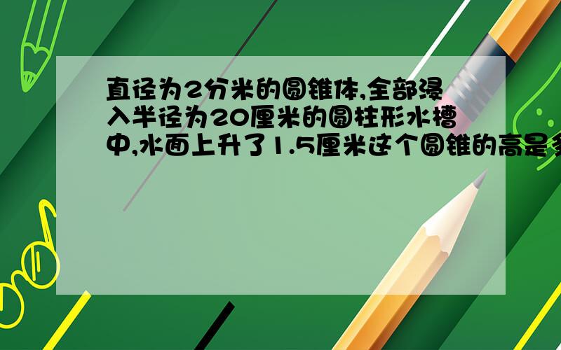 直径为2分米的圆锥体,全部浸入半径为20厘米的圆柱形水槽中,水面上升了1.5厘米这个圆锥的高是多少/