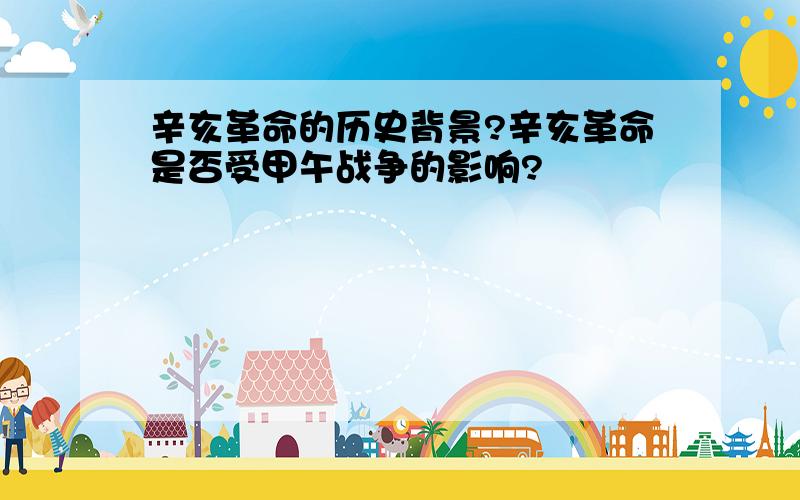 辛亥革命的历史背景?辛亥革命是否受甲午战争的影响?