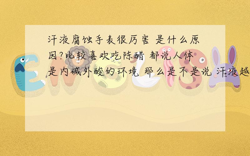 汗液腐蚀手表很厉害 是什么原因?比较喜欢吃陈醋 都说人体是内碱外酸的环境 那么是不是说 汗液越腐蚀金属越厉害 体内的碱性越大?还是体内酸性越大汗液腐蚀性越大?