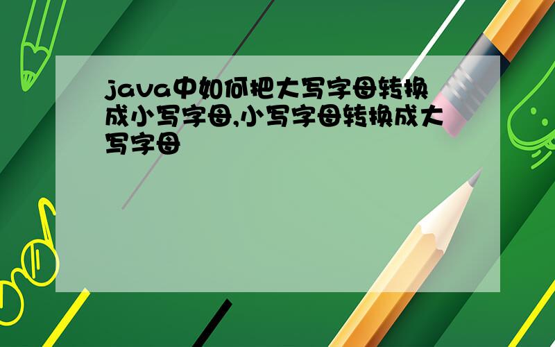 java中如何把大写字母转换成小写字母,小写字母转换成大写字母