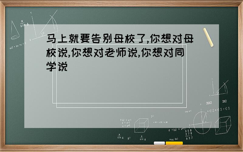 马上就要告别母校了,你想对母校说,你想对老师说,你想对同学说