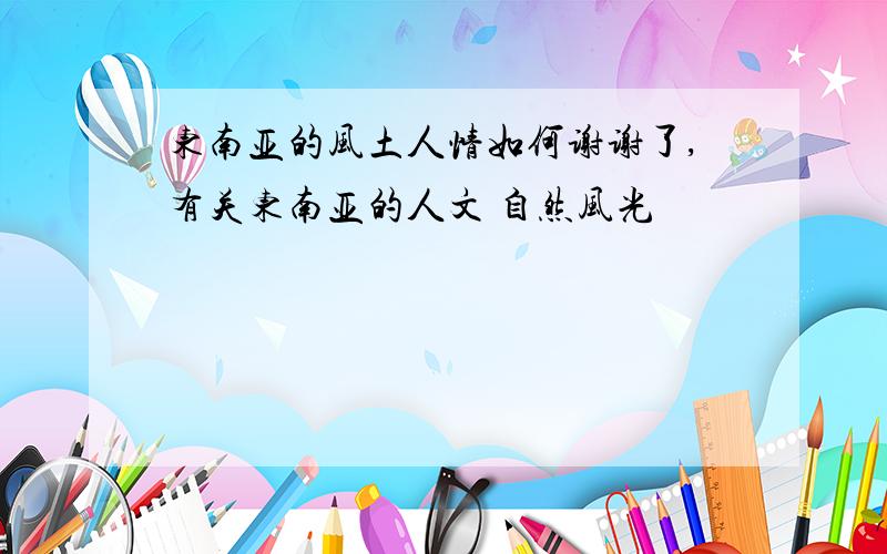 东南亚的风土人情如何谢谢了,有关东南亚的人文 自然风光