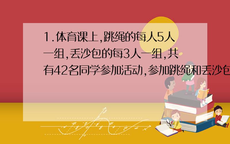 1.体育课上,跳绳的每人5人一组,丢沙包的每3人一组,共有42名同学参加活动,参加跳绳和丢沙包的各有多少人?（用列表法解答）2.六年级参加植树活动,42个同学共植树104棵.男生平均每人植树3棵,