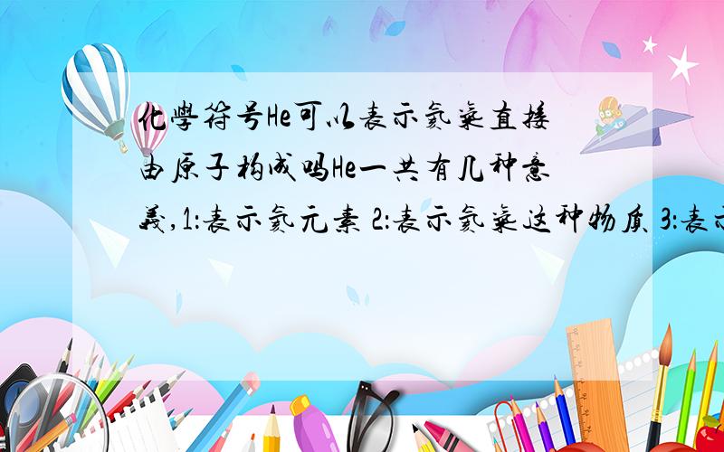 化学符号He可以表示氦气直接由原子构成吗He一共有几种意义,1：表示氦元素 2：表示氦气这种物质 3：表示氦气由氦元素组成 4：表示一个氦原子 5：表示氦气直接由氦原子构成这样可以吗?