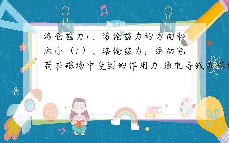 洛仑兹力1、洛伦兹力的方向和大小（1）、洛伦兹力：运动电荷在磁场中受到的作用力.通电导线在磁场中所受安培力是洛伦兹力的宏观表现.【说明】可以根据磁场对电流有作用力而对未通电