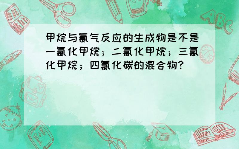 甲烷与氯气反应的生成物是不是一氯化甲烷；二氯化甲烷；三氯化甲烷；四氯化碳的混合物?