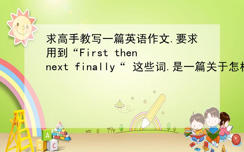 求高手教写一篇英语作文.要求用到“First then next finally“ 这些词.是一篇关于怎样制作爆米花的八年级作文、哪位高手帮下下、我要参考呢、先谢拉、